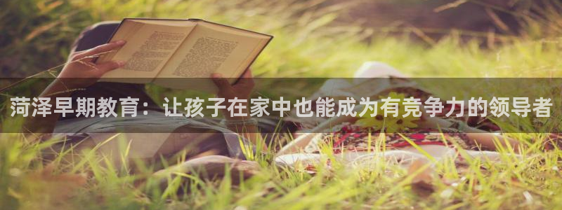 天顺娱乐平台登录测速：菏泽早期教育：让孩子在家中也能成为有竞争力的领导者