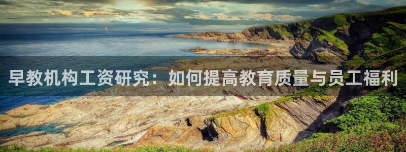 天顺娱乐优秀优质p官58856：早教机构工资研究：如何提高教育质量与员工福利